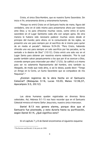   4	
  
Cristo, el único Dios-Hombre, que es nuestro Sumo Sacerdote. Sin
inicio ni fin, enteramente divino y enteramente humano.
“Porque no entró Cristo en el Santuario hecho de mano, figura del
verdadero, sino en el cielo mismo para presentarse ahora por nosotros
ante Dios; y no para ofrecerse muchas veces, como entra el sumo
sacerdote en el Lugar Santísimo cada año con sangre ajena. De otra
manera le hubiera sido necesario padecer muchas veces desde el
principio del mundo; pero ahora, en la consumación de los siglos, se
presentó una vez para siempre por el sacrificio de sí mismo para quitar
de en medio el pecado”. Hebreos 9:24-26. “Pero Cristo, habiendo
ofrecido una vez para siempre un solo sacrificio por los pecados, se ha
sentado a la diestra de Dios” (10:12). Cristo entró una sola vez en el
Lugar Santo para obtener por nosotros eterna redención. “Por lo cual
puede también salvar perpetuamente a los que por él se acercan a Dios,
viviendo siempre para interceder por ellos” (7:25). Se calificó a sí mismo
para ser no solamente Representante del hombre, sino también su
Abogado, de modo que toda alma, si así lo desea, pueda decir: “Tengo
un Amigo en la Corte, un Sumo Sacerdote que se compadece de mis
flaquezas”.4
¿Existen registros de la obra hecha en el Santuario
Celestial? (Malaquías 3:16, Lucas 10:20, Mateo 12:36,37,
Apocalipsis 3:5, 20:12)
Las obras humanas quedan registradas en diversos libros
celestiales. Así, Hebreos 9:1-15 nos hace recordar que en el Santuario
Celestial ministra el mismo Señor Jesucristo, nuestro único intercesor.
Daniel 8:13 nos genera alarma, porque dice que el
Santuario fue pisoteado, y esto duraría hasta su purificación,
según Daniel 8:14, ¿Qué significa esto?
En el capítulo 7 y 8 de Daniel encontramos el siguiente esquema:
	
  	
  	
  	
  	
  	
  	
  	
  	
  	
  	
  	
  	
  	
  	
  	
  	
  	
  	
  	
  	
  	
  	
  	
  	
  	
  	
  	
  	
  	
  	
  	
  	
  	
  	
  	
  	
  	
  	
  	
  	
  	
  	
  	
  	
  	
  	
  	
  	
  	
  	
  	
  	
  	
  	
  	
  
4	
  The	
  Review	
  and	
  Herald,	
  12	
  de	
  junio	
  de	
  1900.	
  
 