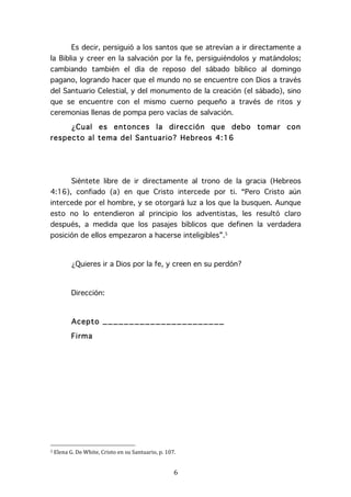   6	
  
Es decir, persiguió a los santos que se atrevían a ir directamente a
la Biblia y creer en la salvación por la fe, persiguiéndolos y matándolos;
cambiando también el día de reposo del sábado bíblico al domingo
pagano, logrando hacer que el mundo no se encuentre con Dios a través
del Santuario Celestial, y del monumento de la creación (el sábado), sino
que se encuentre con el mismo cuerno pequeño a través de ritos y
ceremonias llenas de pompa pero vacías de salvación.
¿Cual es entonces la dirección que debo tomar con
respecto al tema del Santuario? Hebreos 4:16
Siéntete libre de ir directamente al trono de la gracia (Hebreos
4:16), confiado (a) en que Cristo intercede por ti. “Pero Cristo aún
intercede por el hombre, y se otorgará luz a los que la busquen. Aunque
esto no lo entendieron al principio los adventistas, les resultó claro
después, a medida que los pasajes bíblicos que definen la verdadera
posición de ellos empezaron a hacerse inteligibles”.5
¿Quieres ir a Dios por la fe, y creen en su perdón?
Dirección:
Acepto _______________________
Firma
	
  	
  	
  	
  	
  	
  	
  	
  	
  	
  	
  	
  	
  	
  	
  	
  	
  	
  	
  	
  	
  	
  	
  	
  	
  	
  	
  	
  	
  	
  	
  	
  	
  	
  	
  	
  	
  	
  	
  	
  	
  	
  	
  	
  	
  	
  	
  	
  	
  	
  	
  	
  	
  	
  	
  	
  
5	
  Elena	
  G.	
  De	
  White,	
  Cristo	
  en	
  su	
  Santuario,	
  p.	
  107.	
  
 
