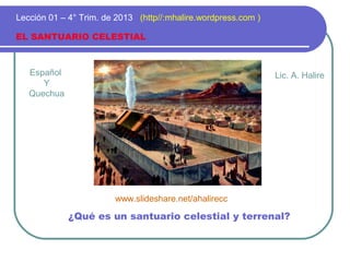 Español
Y
Quechua
EL SANTUARIO CELESTIAL
Lección 01 – 4° Trim. de 2013 (http//:mhalire.wordpress.com )
¿Qué es un santuario celestial y terrenal?
Lic. A. Halire
www.slideshare.net/ahalirecc
 