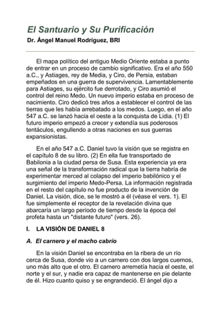 El Santuario y Su Purificación
Dr. Ángel Manuel Rodríguez, BRI


     El mapa político del antiguo Medio Oriente estaba a punto
de entrar en un proceso de cambio significativo. Era el año 550
a.C., y Astiages, rey de Media, y Ciro, de Persia, estaban
empeñados en una guerra de supervivencia. Lamentablemente
para Astiages, su ejército fue derrotado, y Ciro asumió el
control del reino Medo. Un nuevo imperio estaba en proceso de
nacimiento. Ciro dedicó tres años a establecer el control de las
tierras que les había arrebatado a los medos. Luego, en el año
547 a.C. se lanzó hacia el oeste a la conquista de Lidia. (1) El
futuro imperio empezó a crecer y extendía sus poderosos
tentáculos, engullendo a otras naciones en sus guerras
expansionistas.

    En el año 547 a.C. Daniel tuvo la visión que se registra en
el capítulo 8 de su libro. (2) En ella fue transportado de
Babilonia a la ciudad persa de Susa. Esta experiencia ya era
una señal de la transformación radical que la tierra habría de
experimentar merced al colapso del imperio babilónico y el
surgimiento del imperio Medo-Persa. La información registrada
en el resto del capítulo no fue producto de la invención de
Daniel. La visión, dice, se le mostró a él (véase el vers. 1). El
fue simplemente el receptor de la revelación divina que
abarcaría un largo período de tiempo desde la época del
profeta hasta un "distante futuro" (vers. 26).
I.   LA VISIÓN DE DANIEL 8

A. El carnero y el macho cabrío

    En la visión Daniel se encontraba en la ribera de un río
cerca de Susa, donde vio a un carnero con dos largos cuernos,
uno más alto que el otro. El carnero arremetía hacia el oeste, el
norte y el sur, y nadie era capaz de mantenerse en pie delante
de él. Hizo cuanto quiso y se engrandeció. El ángel dijo a
 