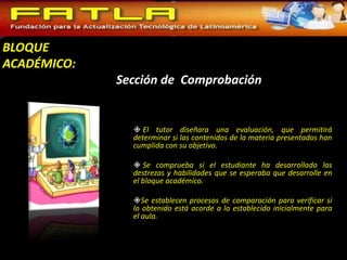 BLOQUE
ACADÉMICO:
             Sección de Comprobación


                El tutor diseñara una evaluación, que permitirá
               determinar si las contenidos de la materia presentados han
               cumplida con su objetivo.

                Se comprueba si el estudiante ha desarrollado las
               destrezas y habilidades que se esperaba que desarrolle en
               el bloque académico.

               Se establecen procesos de comparación para verificar si
               lo obtenido está acorde a lo establecido inicialmente para
               el aula.
 