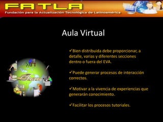 Aula Virtual
  Bien distribuida debe proporcionar, a
  detalle, varias y diferentes secciones
  dentro o fuera del EVA.

  Puede generar procesos de interacción
  correctos.

  Motivar a la vivencia de experiencias que
  generarán conocimiento.

  Facilitar los procesos tutoriales.
 