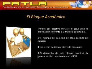 El Bloque Académico

     Tiene por objetivo mostrar al estudiante la
     información referente a la Materia de estudio.

      El tiempo de duración de cada periodo de
     estudio.

     Las fechas de inicio y cierre de cada uno.

     El desarrollo de este bloque permitirá la
     generación de conocimiento en el EVA.
 