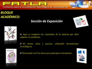 BLOQUE
ACADÉMICO:
                       Sección de Exposición


               Aquí se comparte los contenidos de la materia que debe
             adquirir el estudiante.

                En forma clara y precisa, utilizando herramientas
             tecnológicas.

              Generando en él un deseo por participar activamente.
 