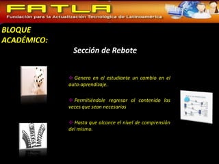 BLOQUE
ACADÉMICO:
               Sección de Rebote


              Genera en el estudiante un cambio en el
             auto-aprendizaje.

              Permitiéndole regresar al contenido las
             veces que sean necesarios

              Hasta que alcance el nivel de comprensión
             del mismo.
 