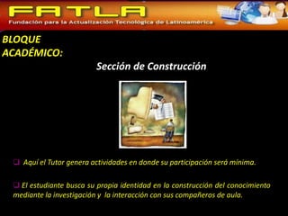 BLOQUE
ACADÉMICO:
                          Sección de Construcción




  Aquí el Tutor genera actividades en donde su participación será mínima.


  El estudiante busca su propia identidad en la construcción del conocimiento
 mediante la investigación y la interacción con sus compañeros de aula.
 