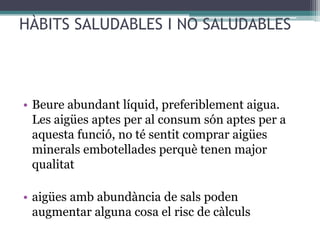 HÀBITS SALUDABLES I NO SALUDABLES



• Beure abundant líquid, preferiblement aigua.
  Les aigües aptes per al consum són aptes per a
  aquesta funció, no té sentit comprar aigües
  minerals embotellades perquè tenen major
  qualitat

• aigües amb abundància de sals poden
  augmentar alguna cosa el risc de càlculs
 