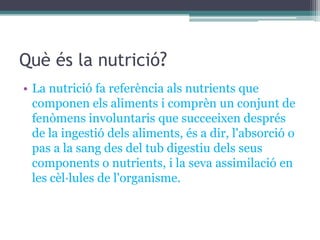 Què és la nutrició?
• La nutrició fa referència als nutrients que
  componen els aliments i comprèn un conjunt de
  fenòmens involuntaris que succeeixen després
  de la ingestió dels aliments, és a dir, l'absorció o
  pas a la sang des del tub digestiu dels seus
  components o nutrients, i la seva assimilació en
  les cèl·lules de l'organisme.
 