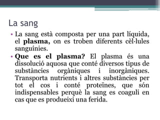 La sang
• La sang està composta per una part líquida,
  el plasma, on es troben diferents cèl·lules
  sanguínies.
• Que es el plasma? El plasma és una
  dissolució aquosa que conté diversos tipus de
  substàncies orgàniques i inorgàniques.
  Transporta nutrients i altres substàncies per
  tot el cos i conté proteïnes, que són
  indispensables perquè la sang es coaguli en
  cas que es produeixi una ferida.
 