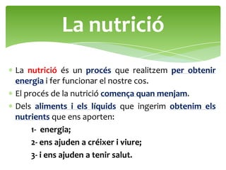 La nutrició
La nutrició és un procés que realitzem per obtenir
energia i fer funcionar el nostre cos.
El procés de la nutrició comença quan menjam.
Dels aliments i els líquids que ingerim obtenim els
nutrients que ens aporten:
     1- energia;
     2- ens ajuden a créixer i viure;
     3- i ens ajuden a tenir salut.
 