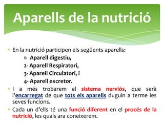 Aparells de la nutrició
En la nutrició participen els següents aparells:
     1- Aparell digestiu,
     2- Aparell Respiratori,
     3- Aparell Circulatori, i
     4- Aparell excretor.
I a més trobarem el sistema nerviós, que serà
l’encarregat de que tots els aparells duguin a terme les
seves funcions.
Cada un d’ells té una funció diferent en el procés de la
nutrició, les quals ara coneixerem.
 