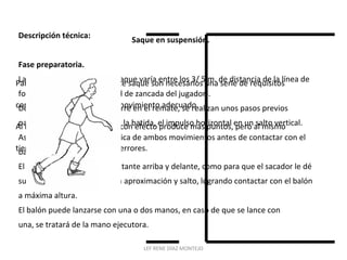 Saque en suspensión. 
Descripción técnica: 
Fase preparatoria. 
La posición inicial para este saque varía entre los 3/ 5 m. de distancia de la línea de 
fondo (depende la la longitud de zancada del jugador). 
De la misma manera que ocurre en el remate, se realizan unos pasos previos 
para transformar, a través de la batida, el impulso horizontal en un salto vertical. 
Así se concluye que la mecánica de ambos movimientos antes de contactar con el 
balón es idéntica. 
El balón se debe lanzar lo bastante arriba y delante, como para que el sacador le dé 
suficiente tiempo a realizar la aproximación y salto, logrando contactar con el balón 
a máxima altura. 
El balón puede lanzarse con una o dos manos, en caso de que se lance con 
una, se tratará de la mano ejecutora. 
Para dominar la técnica de este saque son necesarios una serie de requisitos 
como fuerza, coordinación y movimiento adecuado. 
Al igual que el saque de tenis con efecto produce más puntos, pero al mismo 
tiempo puede ocasionar más errores. 
LEF RENE DÍAZ MONTEJO 
 