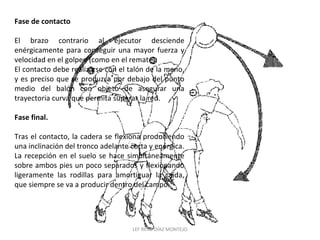 Fase de contacto 
El brazo contrario al ejecutor desciende 
enérgicamente para conseguir una mayor fuerza y 
velocidad en el golpeo (como en el remate). 
El contacto debe realizarse con el talón de la mano, 
y es preciso que se produzca por debajo del punto 
medio del balón con objeto de asegurar una 
trayectoria curva que permita superar la red. 
Fase final. 
Tras el contacto, la cadera se flexiona produciendo 
una inclinación del tronco adelante corta y enérgica. 
La recepción en el suelo se hace simultáneamente 
sobre ambos pies un poco separados y flexionando 
ligeramente las rodillas para amortiguar la caída, 
que siempre se va a producir dentro del campo. 
LEF RENE DÍAZ MONTEJO 
 