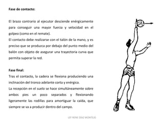 Fase de contacto: 
El brazo contrario al ejecutor desciende enérgicamente 
para conseguir una mayor fuerza y velocidad en el 
golpeo (como en el remate). 
El contacto debe realizarse con el talón de la mano, y es 
preciso que se produzca por debajo del punto medio del 
balón con objeto de asegurar una trayectoria curva que 
permita superar la red. 
Fase final: 
Tras el contacto, la cadera se flexiona produciendo una 
inclinación del tronco adelante corta y enérgica. 
La recepción en el suelo se hace simultáneamente sobre 
ambos pies un poco separados y flexionando 
ligeramente las rodillas para amortiguar la caída, que 
siempre se va a producir dentro del campo. 
LEF RENE DÍAZ MONTEJO 
 