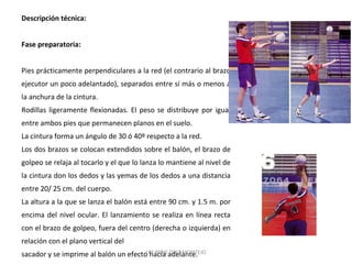 Descripción técnica: 
Fase preparatoria: 
Pies prácticamente perpendiculares a la red (el contrario al brazo 
ejecutor un poco adelantado), separados entre sí más o menos a 
la anchura de la cintura. 
Rodillas ligeramente flexionadas. El peso se distribuye por igual 
entre ambos pies que permanecen planos en el suelo. 
La cintura forma un ángulo de 30 ó 40º respecto a la red. 
Los dos brazos se colocan extendidos sobre el balón, el brazo de 
golpeo se relaja al tocarlo y el que lo lanza lo mantiene al nivel de 
la cintura don los dedos y las yemas de los dedos a una distancia 
entre 20/ 25 cm. del cuerpo. 
La altura a la que se lanza el balón está entre 90 cm. y 1.5 m. por 
encima del nivel ocular. El lanzamiento se realiza en línea recta 
con el brazo de golpeo, fuera del centro (derecha o izquierda) en 
relación con el plano vertical del 
sacador y se imprime al balón un efectoL EhFa RcEiNaE a DdÍAeZl aMnOtNeT.EJO 
 