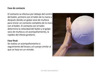 Fase de contacto 
El contacto se efectua por debajo del centro 
del balón, primero con el talón de la mano y 
después dando un golpe seco de muñeca 
para iniciar un contacto completo de la mano 
con el balón. El contacto con el talón 
determina la velocidad del balón y el golpe 
seco de muñeca y el acompañamiento, la 
rapidez del efecto giratorio. 
Fase final: 
Se realiza un acompañamiento o 
seguimiento del brazo y el cuerpo similar al 
que se hace en un remate. 
LEF RENE DÍAZ MONTEJO 
 