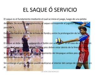 EL SAQUE Ó SERVICIO 
El saque es el fundamento mediante el cual se inicia el juego, luego de una pelota 
detenida. De acuerdo al reglamento, el saque corresponde al jugador que está en la 
posición 1. 
Este debe hacerse detrás de la línea de fondo y entre la prolongación de las líneas 
laterales. 
El saque se debe realizar golpeando el balón con una mano. En el caso de un saque sin 
salto, en el momento del golpe, ambos pies deben estar detrás de la línea de fondo. 
Si se realiza un saque con salto, en el momento del despegue ambos pies deben 
apoyarse detrás de la línea. 
Sin embargo el golpe al balón puede realizarse al interior del campo de juego y caer en 
él. 
LEF RENE DÍAZ MONTEJO 
 