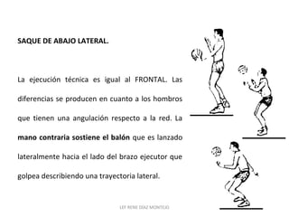SAQUE DE ABAJO LATERAL. 
La ejecución técnica es igual al FRONTAL. Las 
diferencias se producen en cuanto a los hombros 
que tienen una angulación respecto a la red. La 
mano contraria sostiene el balón que es lanzado 
lateralmente hacia el lado del brazo ejecutor que 
golpea describiendo una trayectoria lateral. 
LEF RENE DÍAZ MONTEJO 
 