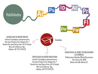 Habilidades
ESPECIALIDAD EN DISEÑO PUBLICITARIO
Instituto Tecnológico Latinoamericano
Carretera Pachuca-Cd. Sahagún Km. 7
Rancho San José Buena Vista, Col. El Venado
Mral. de la Reforma, Hgo.
Teléfono: (01 771) 71 8 10 20
LICENCIATURA EN DISEÑO GRÁFICO
Instituto Tecnológico Latinoamericano
Carretera Pachuca-Cd. Sahagún Km. 7
Rancho San José Buena Vista, Col. El Venado
Mral. de la Reforma, Hgo.
Teléfono: (01 771) 71 8 10 20
Estudios
CURSO OFICIAL DE ADOBE EN PUBLICACIONES
ELECTRÓNICAS
Publicaciones Digitales Official Courseware
San Lorenzo No. 1009
Colonia del Valle, México D.F.
 