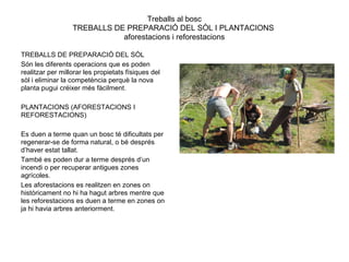 Treballs al bosc
TREBALLS DE PREPARACIÓ DEL SÒL I PLANTACIONS
aforestacions i reforestacions
TREBALLS DE PREPARACIÓ DEL SÒL
Són les diferents operacions que es poden
realitzar per millorar les propietats físiques del
sòl i eliminar la competència perquè la nova
planta pugui créixer més fàcilment.
PLANTACIONS (AFORESTACIONS I
REFORESTACIONS)
Es duen a terme quan un bosc té dificultats per
regenerar-se de forma natural, o bé després
d’haver estat tallat.
També es poden dur a terme després d’un
incendi o per recuperar antigues zones
agrícoles.
Les aforestacions es realitzen en zones on
històricament no hi ha hagut arbres mentre que
les reforestacions es duen a terme en zones on
ja hi havia arbres anteriorment.
 