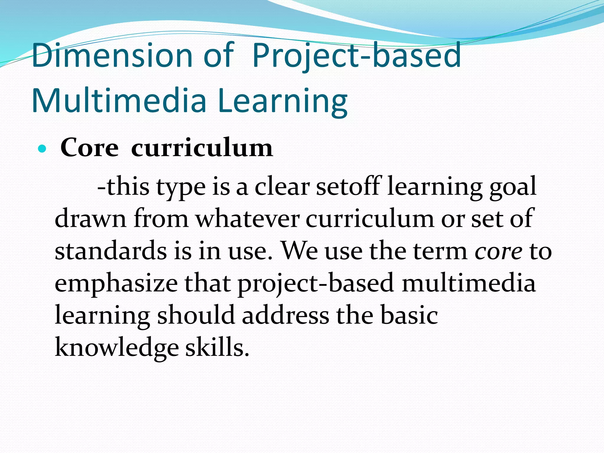 Dimension of Project-based
Multimedia Learning
 Core curriculum
-this type is a clear setoff learning goal
drawn from whatever curriculum or set of
standards is in use. We use the term core to
emphasize that project-based multimedia
learning should address the basic
knowledge skills.
 