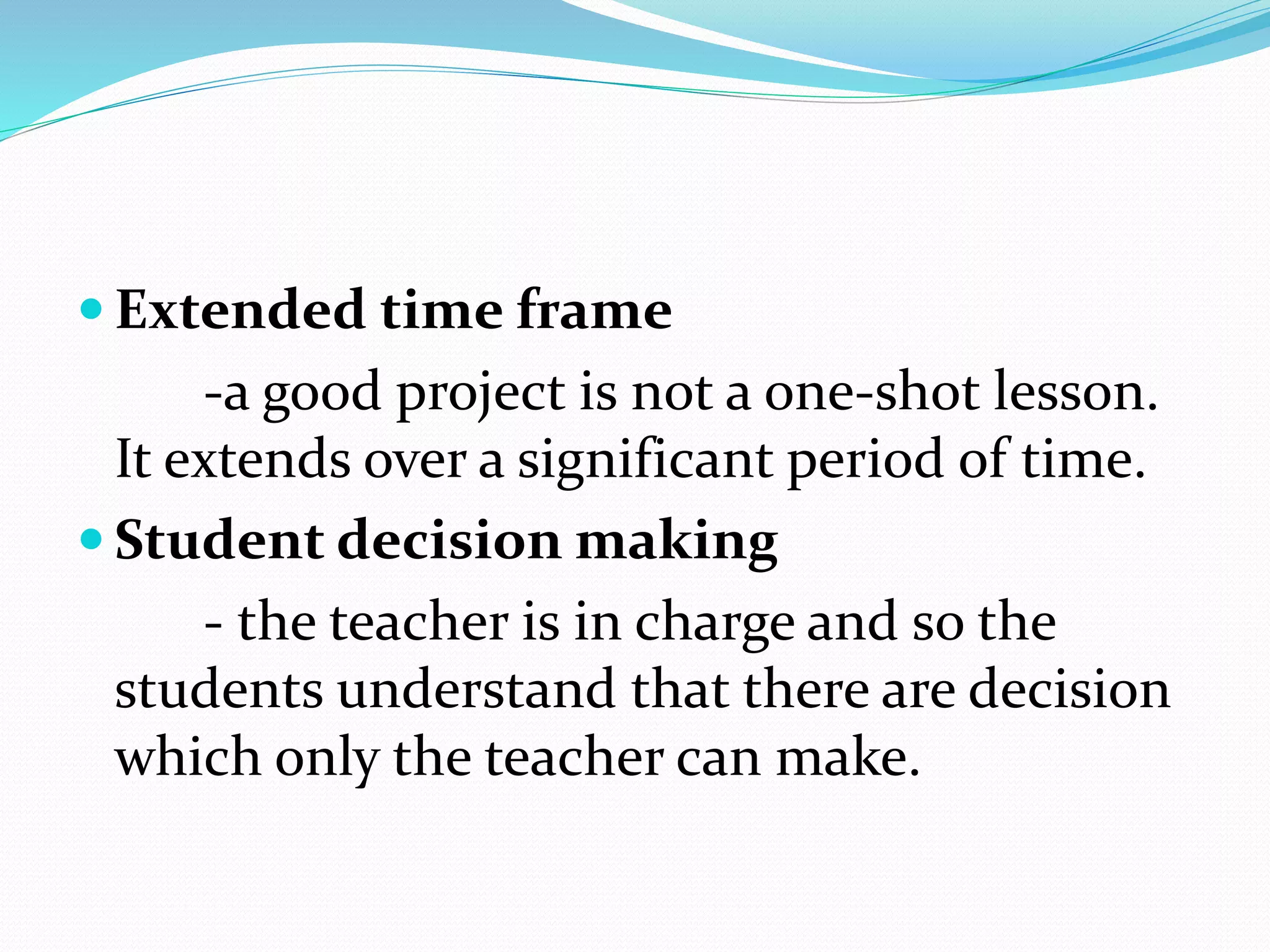  Extended time frame
-a good project is not a one-shot lesson.
It extends over a significant period of time.
 Student decision making
- the teacher is in charge and so the
students understand that there are decision
which only the teacher can make.
 