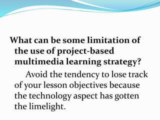 What can be some limitation of
the use of project-based
multimedia learning strategy?
Avoid the tendency to lose track
of your lesson objectives because
the technology aspect has gotten
the limelight.
 