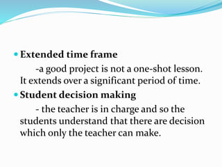  Extended time frame
-a good project is not a one-shot lesson.
It extends over a significant period of time.
 Student decision making
- the teacher is in charge and so the
students understand that there are decision
which only the teacher can make.
 