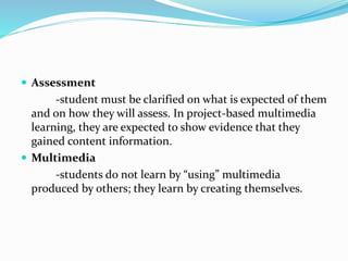  Assessment
-student must be clarified on what is expected of them
and on how they will assess. In project-based multimedia
learning, they are expected to show evidence that they
gained content information.
 Multimedia
-students do not learn by “using” multimedia
produced by others; they learn by creating themselves.
 