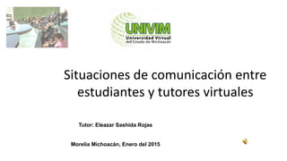 Situaciones de comunicación entre
estudiantes y tutores virtuales
Tutor: Eleazar Sashida Rojas
Morelia Michoacán, Enero del 2015
 