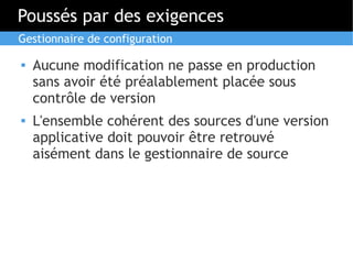 Poussés par des exigences
Gestionnaire de configuration

   Aucune modification ne passe en production
    sans avoir été préalablement placée sous
    contrôle de version
   L'ensemble cohérent des sources d'une version
    applicative doit pouvoir être retrouvé
    aisément dans le gestionnaire de source
 
