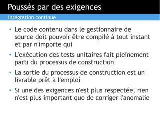 Poussés par des exigences
Intégration continue

   Le code contenu dans le gestionnaire de
    source doit pouvoir être compilé à tout instant
    et par n'importe qui
   L'exécution des tests unitaires fait pleinement
    parti du processus de construction
   La sortie du processus de construction est un
    livrable prêt à l'emploi
   Si une des exigences n'est plus respectée, rien
    n'est plus important que de corriger l'anomalie
 