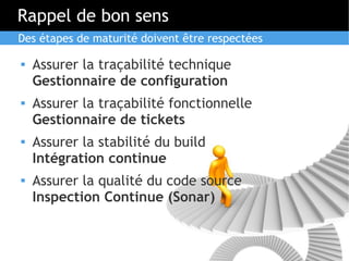 Rappel de bon sens
Des étapes de maturité doivent être respectées

   Assurer la traçabilité technique
    Gestionnaire de configuration
   Assurer la traçabilité fonctionnelle
    Gestionnaire de tickets
   Assurer la stabilité du build
    Intégration continue
   Assurer la qualité du code source
    Inspection Continue (Sonar)
 