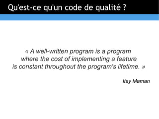 Qu'est-ce qu'un code de qualité ?




      « A well-written program is a program
     where the cost of implementing a feature
 is constant throughout the program's lifetime. »

                                        Itay Maman
 