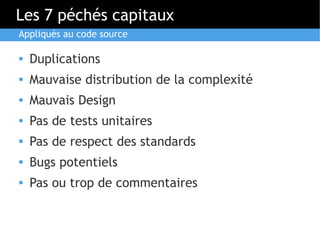 Les 7 péchés capitaux
Appliqués au code source

   Duplications
   Mauvaise distribution de la complexité
   Mauvais Design
   Pas de tests unitaires
   Pas de respect des standards
   Bugs potentiels
   Pas ou trop de commentaires
 