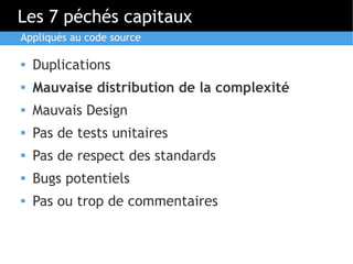 Les 7 péchés capitaux
Appliqués au code source

   Duplications
   Mauvaise distribution de la complexité
   Mauvais Design
   Pas de tests unitaires
   Pas de respect des standards
   Bugs potentiels
   Pas ou trop de commentaires
 