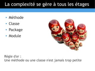 La complexité se gère à tous les étages

   Méthode
   Classe
   Package
   Module




Règle d'or :
Une méthode ou une classe n'est jamais trop petite
 
