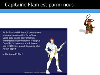 Capitaine Flam est parmi nous




Au fin fond de l'Univers, à des années
et des années-lumière de la Terre,
Veille celui que le gouvernement
intersidéral appelle quand il n'est plus
Capable de trouver une solution à
ses problèmes, quand il ne reste plus
Aucun espoir :

le Capitaine FLAM !
 