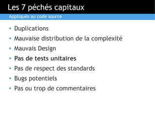 Les 7 péchés capitaux
Appliqués au code source

   Duplications
   Mauvaise distribution de la complexité
   Mauvais Design
   Pas de tests unitaires
   Pas de respect des standards
   Bugs potentiels
   Pas ou trop de commentaires
 