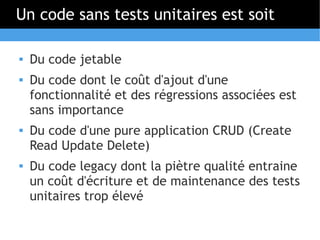 Un code sans tests unitaires est soit

   Du code jetable
   Du code dont le coût d'ajout d'une
    fonctionnalité et des régressions associées est
    sans importance
   Du code d'une pure application CRUD (Create
    Read Update Delete)
   Du code legacy dont la piètre qualité entraine
    un coût d'écriture et de maintenance des tests
    unitaires trop élevé
 