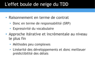 L'effet boule de neige du TDD

   Raisonnement en terme de contrat
    
        Donc en terme de responsabilité (SRP)
       Expressivité du vocabulaire
   Approche itérative et incrémentale au niveau
    le plus fin
       Méthodes peu complexes
    
        Linéarité des développements et donc meilleuer
        prédictibilité des délais
 