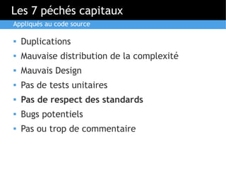 Les 7 péchés capitaux
Appliqués au code source

   Duplications
   Mauvaise distribution de la complexité
   Mauvais Design
   Pas de tests unitaires
   Pas de respect des standards
   Bugs potentiels
   Pas ou trop de commentaire
 