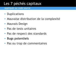 Les 7 péchés capitaux
Appliqués au code source

   Duplications
   Mauvaise distribution de la complexité
   Mauvais Design
   Pas de tests unitaires
   Pas de respect des standards
   Bugs potentiels
   Pas ou trop de commentaires
 