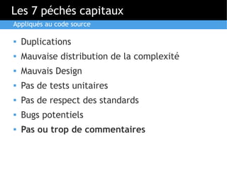 Les 7 péchés capitaux
Appliqués au code source

   Duplications
   Mauvaise distribution de la complexité
   Mauvais Design
   Pas de tests unitaires
   Pas de respect des standards
   Bugs potentiels
   Pas ou trop de commentaires
 