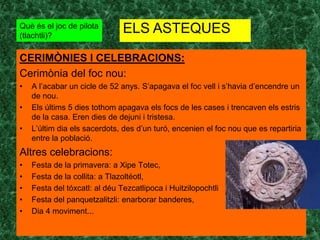 Què és el joc de pilota
(tlachtli)?
                               ELS ASTEQUES

CERIMÒNIES I CELEBRACIONS:
Cerimònia del foc nou:
•   A l’acabar un cicle de 52 anys. S’apagava el foc vell i s’havia d’encendre un
    de nou.
•   Els últims 5 dies tothom apagava els focs de les cases i trencaven els estris
    de la casa. Eren dies de dejuni i tristesa.
•   L’últim dia els sacerdots, des d’un turó, encenien el foc nou que es repartiria
    entre la població.
Altres celebracions:
•   Festa de la primavera: a Xipe Totec,
•   Festa de la collita: a Tlazoltéotl,
•   Festa del tóxcatl: al déu Tezcatlipoca i Huitzilopochtli
•   Festa del panquetzalitzli: enarborar banderes,
•   Dia 4 moviment...
 
