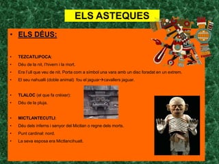 ELS ASTEQUES
• ELS DÉUS:

•   TEZCATLIPOCA:
•   Déu de la nit, l’hivern i la mort.
•   Era l’ull que veu de nit. Porta com a símbol una vara amb un disc foradat en un extrem.
•   El seu nahualli (doble animal) fou el jaguarcavallers jaguar.


•   TLALOC (el que fa créixer):
•   Déu de la pluja.


•   MICTLANTECUTLI:
•   Déu dels inferns i senyor del Mictlan o regne dels morts.
•   Punt cardinal: nord.
•   La seva esposa era Mictlancihuatl.
 