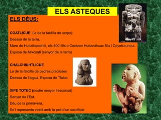 ELS ASTEQUES
ELS DÉUS:

COATLICUE (la de la faldilla de serps):
Deessa de la terra.
Mare de Huitzilopochtli, els 400 fills o Centzon Huitznáhuac fills i Coyolxauhqui.
Esposa de Mixcoatl (senyor de la terra)


CHALCHIUHTLICUE
La de la faldilla de pedres precioses
Deessa de l’aigua. Esposa de Tlaloc


XIPE TOTEC (nostre senyor l’escorxat)
Senyor de l’Est.
Déu de la primavera.
Se’l representa vestit amb la pell d’un sacrificat
 