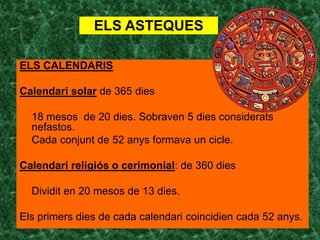 ELS ASTEQUES

ELS CALENDARIS

Calendari solar de 365 dies

  18 mesos de 20 dies. Sobraven 5 dies considerats
  nefastos.
  Cada conjunt de 52 anys formava un cicle.

Calendari religiós o cerimonial: de 360 dies

  Dividit en 20 mesos de 13 dies.

Els primers dies de cada calendari coincidien cada 52 anys.
 