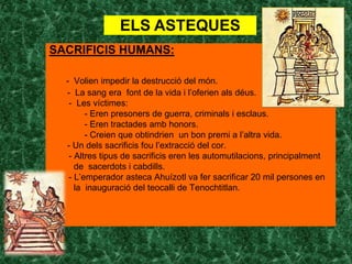 ELS ASTEQUES
SACRIFICIS HUMANS:

  - Volien impedir la destrucció del món.
  - La sang era font de la vida i l’oferien als déus.
   - Les víctimes:
        - Eren presoners de guerra, criminals i esclaus.
        - Eren tractades amb honors.
        - Creien que obtindrien un bon premi a l’altra vida.
  - Un dels sacrificis fou l’extracció del cor.
   - Altres tipus de sacrificis eren les automutilacions, principalment
     de sacerdots i cabdills.
   - L’emperador asteca Ahuízotl va fer sacrificar 20 mil persones en
     la inauguració del teocalli de Tenochtitlan.
 