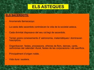 ELS ASTEQUES
ELS SACERDOTS:

-   Anomenats tlamacazqui.

-   La casta dels sacerdots controlaven la vida de la societat asteca.

-   Cada divinitat disposava del seu col.legi de sacerdots.

-   Tenien grans coneixements d’ astronomia, matemàtiques i dominaven
    l’escriptura.

-   Organitzaven festes, processons, ofrenes de flors, dances, cants,
    cerimònies del calendari ritural, festes de les corporacions i els sacrificis.

-   Principalment d’origen noble.

-   Vida dura i austera.
 